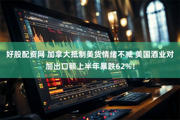 好股配资网 加拿大抵制美货情绪不减 美国酒业对加出口额上半年暴跌62%！