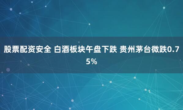 股票配资安全 白酒板块午盘下跌 贵州茅台微跌0.75%