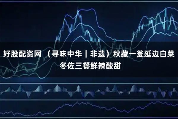 好股配资网 （寻味中华｜非遗）秋藏一瓮延边白菜 冬佐三餐鲜辣酸甜