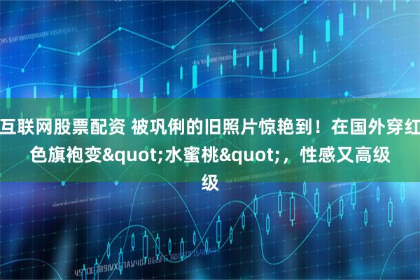 互联网股票配资 被巩俐的旧照片惊艳到！在国外穿红色旗袍变"水蜜桃"，性感又高级