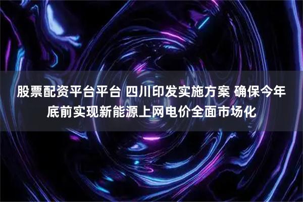 股票配资平台平台 四川印发实施方案 确保今年底前实现新能源上网电价全面市场化
