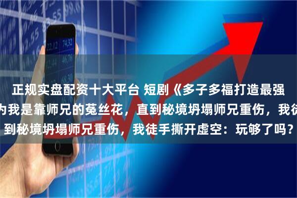 正规实盘配资十大平台 短剧《多子多福打造最强修仙家族》全宗门都以为我是靠师兄的菟丝花，直到秘境坍塌师兄重伤，我徒手撕开虚空：玩够了吗？
