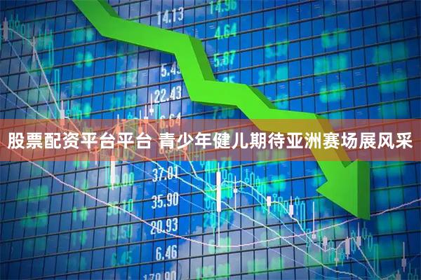 股票配资平台平台 青少年健儿期待亚洲赛场展风采