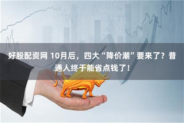 好股配资网 10月后，四大“降价潮”要来了？普通人终于能省点钱了！