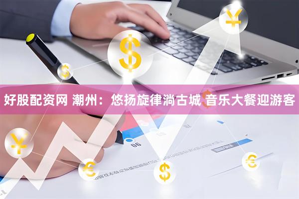 好股配资网 潮州：悠扬旋律淌古城 音乐大餐迎游客