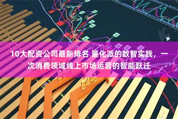 10大配资公司最新排名 量化派的数智实践，一次消费领域线上市场运营的智能跃迁