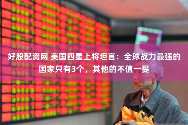 好股配资网 美国四星上将坦言：全球战力最强的国家只有3个，其他的不值一提