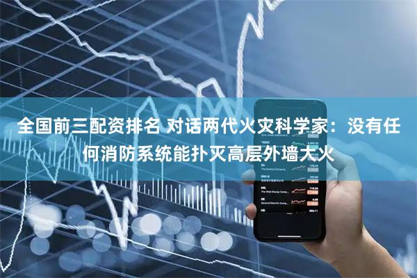 全国前三配资排名 对话两代火灾科学家：没有任何消防系统能扑灭高层外墙大火