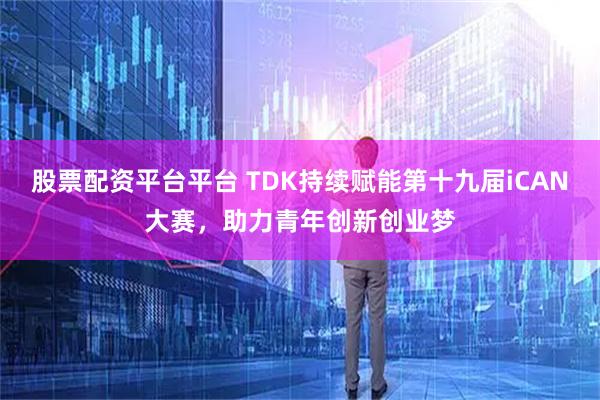 股票配资平台平台 TDK持续赋能第十九届iCAN大赛，助力青年创新创业梦