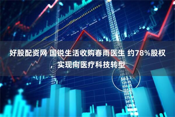 好股配资网 国锐生活收购春雨医生 约78%股权，实现向医疗科技转型
