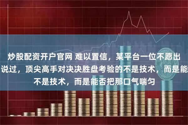 炒股配资开户官网 难以置信，某平台一位不愿出镜的解说老师曾说过，顶尖高手对决决胜盘考验的不是技术，而是能否把那口气喘匀
