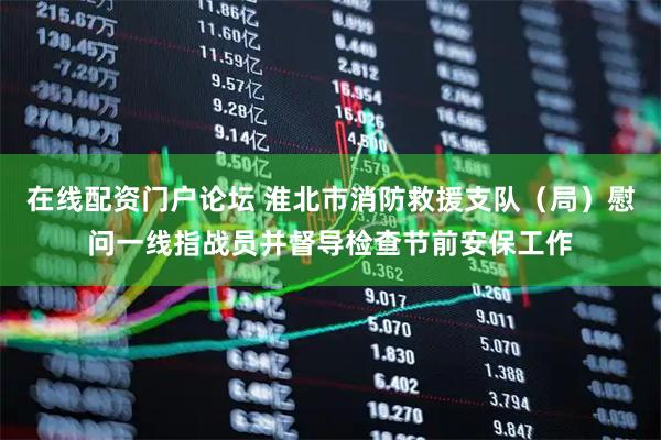 在线配资门户论坛 淮北市消防救援支队（局）慰问一线指战员并督导检查节前安保工作