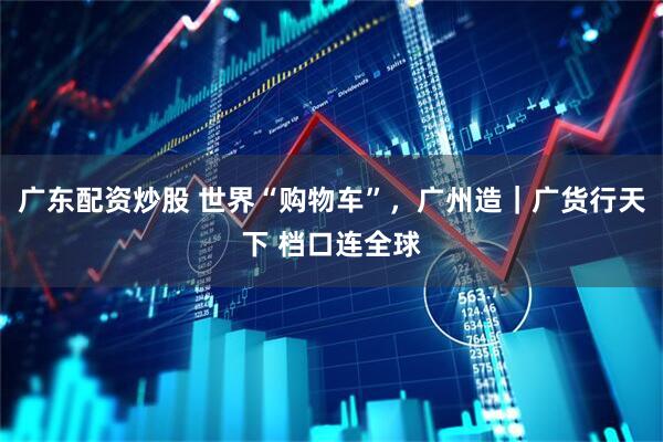 广东配资炒股 世界“购物车”，广州造｜广货行天下 档口连全球