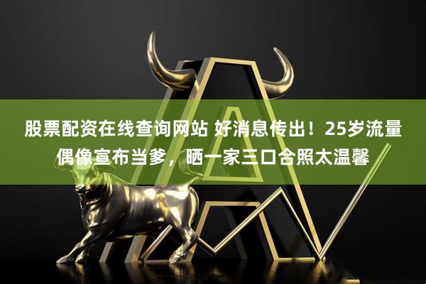股票配资在线查询网站 好消息传出！25岁流量偶像宣布当爹，晒一家三口合照太温馨