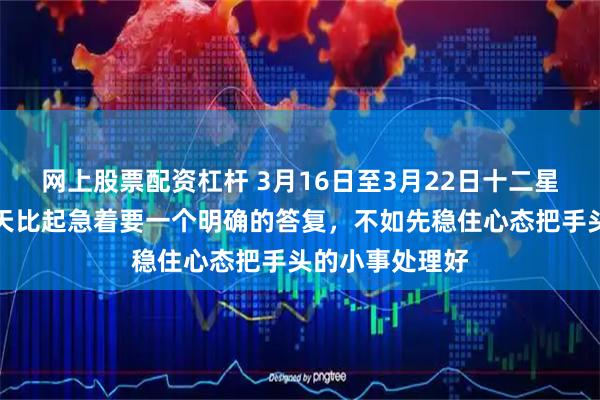 网上股票配资杠杆 3月16日至3月22日十二星座周运，这几天比起急着要一个明确的答复，不如先稳住心态把手头的小事处理好