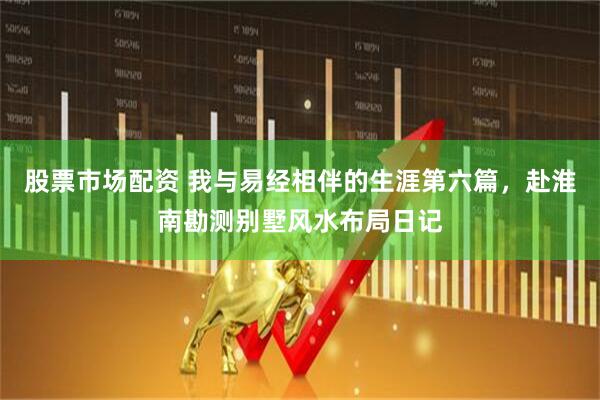 股票市场配资 我与易经相伴的生涯第六篇，赴淮南勘测别墅风水布局日记