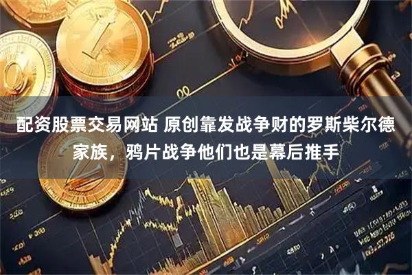 配资股票交易网站 原创靠发战争财的罗斯柴尔德家族，鸦片战争他们也是幕后推手