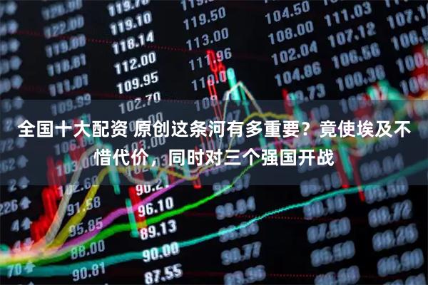 全国十大配资 原创这条河有多重要？竟使埃及不惜代价，同时对三个强国开战
