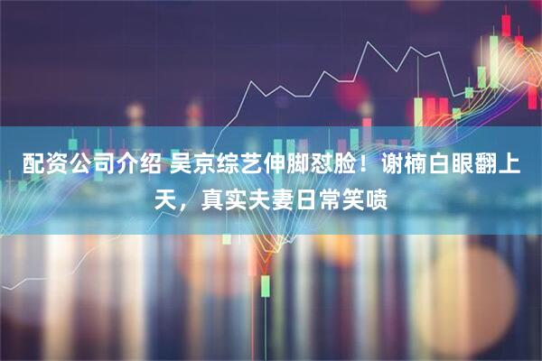 配资公司介绍 吴京综艺伸脚怼脸！谢楠白眼翻上天，真实夫妻日常笑喷
