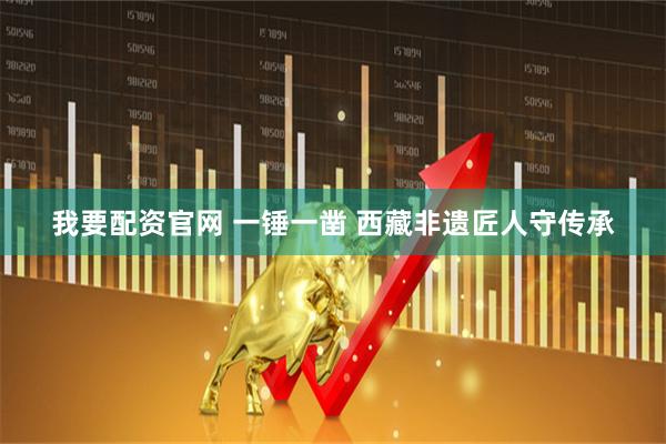 我要配资官网 一锤一凿 西藏非遗匠人守传承