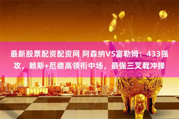 最新股票配资配资网 阿森纳VS富勒姆：433强攻，赖斯+厄德高领衔中场，最强三叉戟冲锋