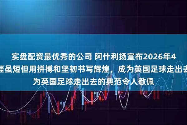 实盘配资最优秀的公司 阿什利扬宣布2026年4月退役，职业生涯虽短但用拼搏和坚韧书写辉煌，成为英国足球走出去的典范令人敬佩