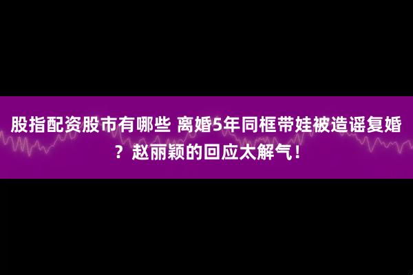 股指配资股市有哪些 离婚5年同框带娃被造谣复婚？赵丽颖的回应太解气！