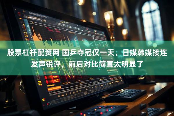 股票杠杆配资网 国乒夺冠仅一天，日媒韩媒接连发声锐评，前后对比简直太明显了