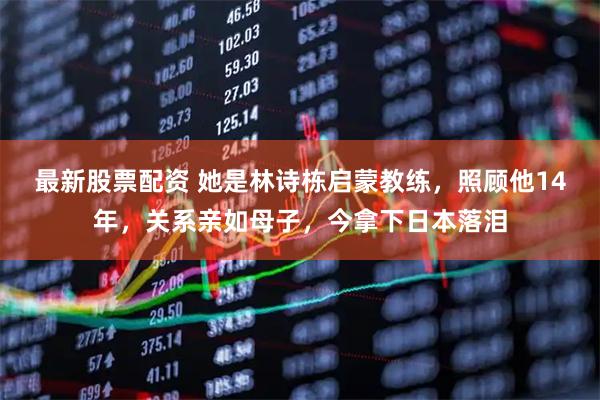 最新股票配资 她是林诗栋启蒙教练，照顾他14年，关系亲如母子，今拿下日本落泪