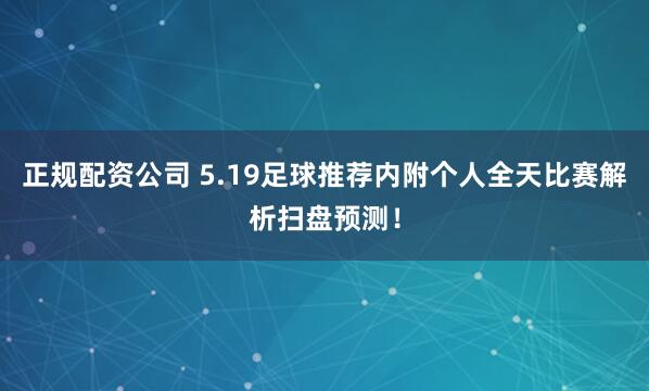 正规配资公司 5.19足球推荐内附个人全天比赛解析扫盘预测！