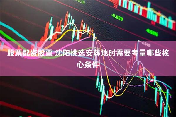 股票配资股票 沈阳挑选安葬地时需要考量哪些核心条件