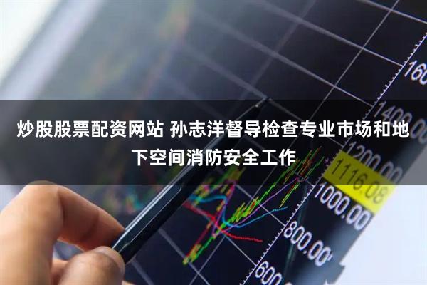 炒股股票配资网站 孙志洋督导检查专业市场和地下空间消防安全工作