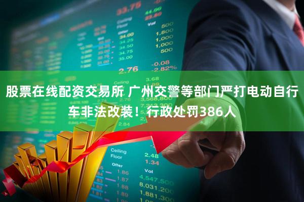股票在线配资交易所 广州交警等部门严打电动自行车非法改装！行政处罚386人