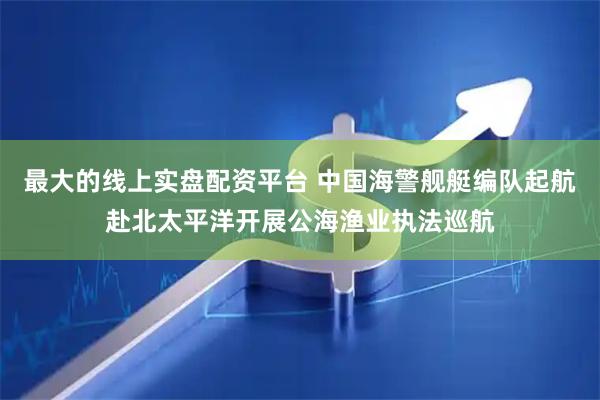 最大的线上实盘配资平台 中国海警舰艇编队起航赴北太平洋开展公海渔业执法巡航