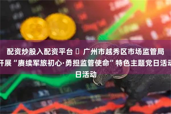 配资炒股入配资平台 ​广州市越秀区市场监管局开展“赓续军旅初心·勇担监管使命”特色主题党日活动